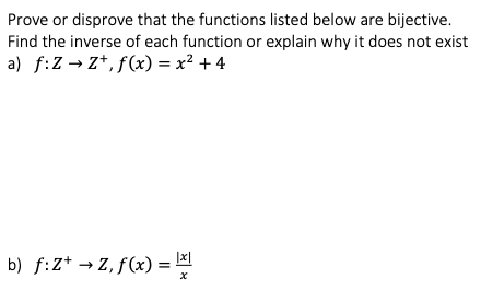 Prove or disprove that the functions listed below are bijective.
Find the inverse of each function or explain why it does not exist
a) f:Z → Z*, f(x) = x² + 4
b) f:Z* → Z, f(x) =
