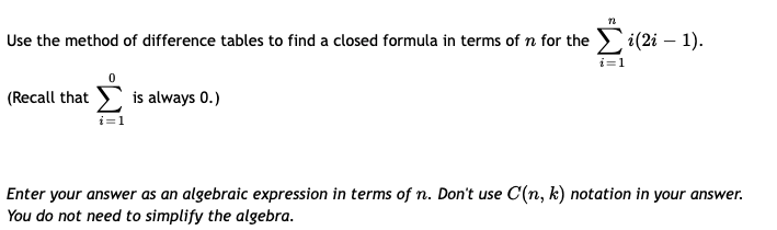 Use the method of difference tables to find a closed formula in terms of n for the i(2i – 1).
-
(Recall that
is always 0.)
Enter your answer as an algebraic expression in terms of n. Don't use C(n, k) notation in your answer.
You do not need to simplify the algebra.
