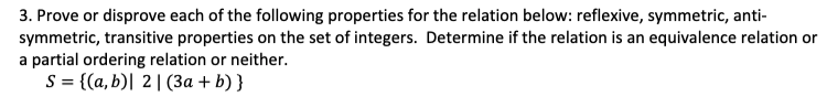 3. Prove or disprove each of the following properties for the relation below: reflexive, symmetric, anti-
symmetric, transitive properties on the set of integers. Determine if the relation is an equivalence relation or
a partial ordering relation or neither.
S = {(a,b)| 2|(3a + b) }
