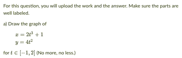 For this question, you will upload the work and the answer. Make sure the parts are
well labeled.
a) Draw the graph of
x = 2t3 + 1
y = 4t²
for t € [-1,2] (No more, no less.)
