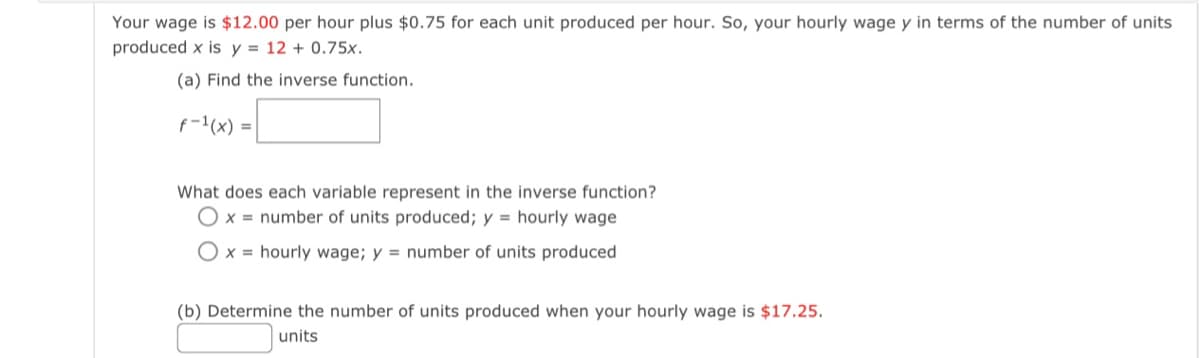 Your wage is $12.00 per hour plus $0.75 for each unit produced per hour. So, your hourly wage y in terms of the number of units
produced x is y = 12 +0.75x.
(a) Find the inverse function.
f-¹(x) =
What does each variable represent in the inverse function?
x= number of units produced; y hourly wage
Ox= hourly wage; y = number of units produced
(b) Determine the number of units produced when your hourly wage is $17.25.
units