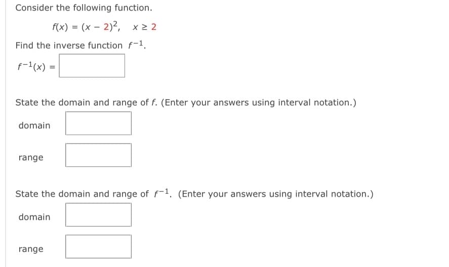 Consider the following function.
f(x) = (x - 2)², x ≥ 2
Find the inverse function f-1.
f-¹(x) =
State the domain and range of f. (Enter your answers using interval notation.)
domain
range
State the domain and range of f-1. (Enter your answers using interval notation.)
domain
range