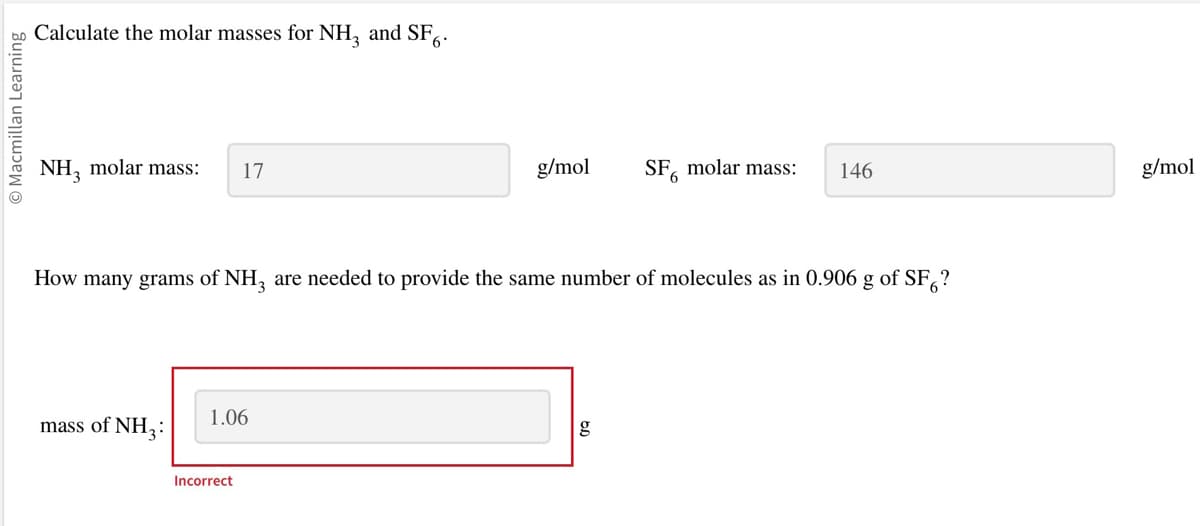 Macmillan Learning
Calculate the molar masses for NH₂ and SF.
NH3 molar mass: 17
mass of NH3:
How many grams of NH3 are needed to provide the same number of molecules as in 0.906 g of SF?
1.06
g/mol
Incorrect
SF molar mass: 146
6
g
g/mol