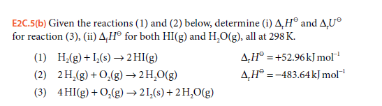 E2C.5(b) Given the reactions (1) and (2) below, determine (i) A,H® and A,U®
for reaction (3), (ii) A‚H® for both HI(g) and H,O(g), all at 298 K.
A,H® = +52.96 kJmol
A,H° =-483.64kJ mol
(1) H,(g)+I,(s) → 2 HI(g)
(2) 2 H,(g) + 0,(g) → 2 H,O(g)
(3) 4HI(g) + 0,(g) → 21,(s) + 2H,O(g)
