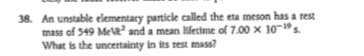 38. An unstable elementary particle called the eta meson has a rest
mass of 549 Me and a mean lifettme of 7.00 x 10-"s.
What is the uncertainty in its rest mass?
