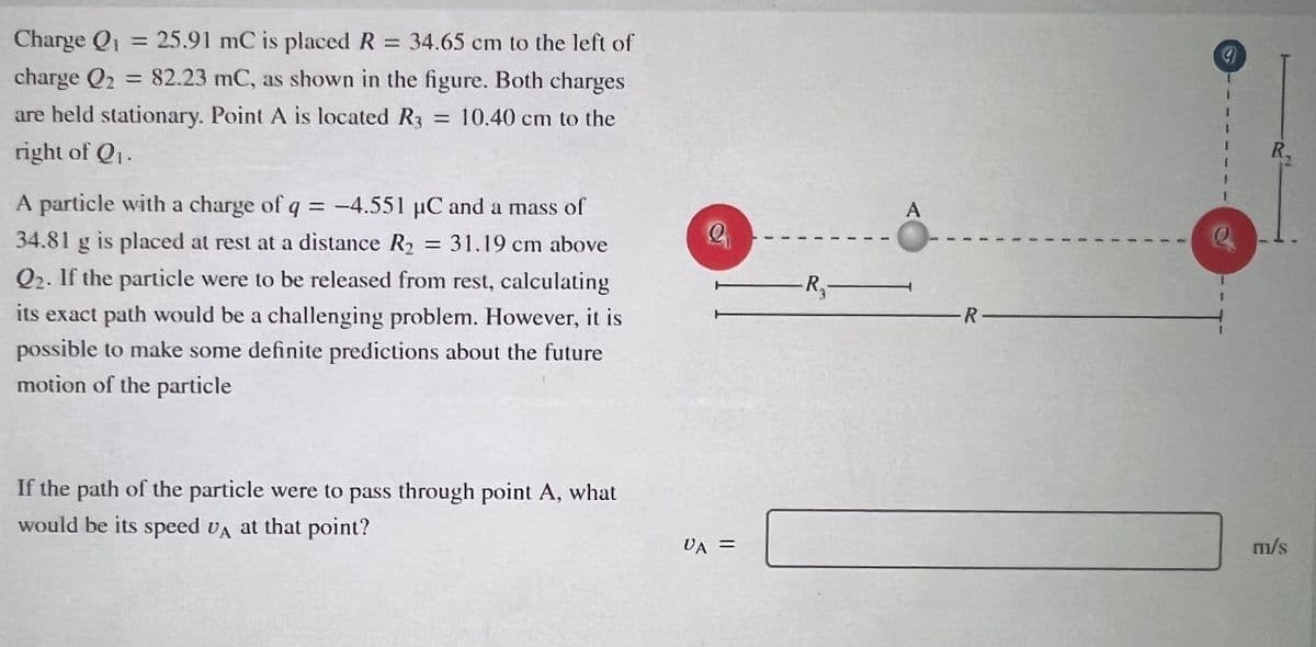 Charge Q = 25.91 mC is placed R 34.65 cm to the left of
charge Q2 = 82.23 mC, as shown in the figure. Both charges
%3D
are held stationary. Point A is located R3 = 10.40 cm to the
right of Q1.
R.
A particle with a charge of q = -4.551 µC and a mass of
A
34.81 g is placed at rest at a distance R2
= 31.19 cm above
Q2. If the particle were to be released from rest, calculating
its exact path would be a challenging problem. However, it is
possible to make some definite predictions about the future
motion of the particle
-R,-
R-
If the path of the particle were to pass through point A, what
would be its speed VA at that point?
VA =
m/s
