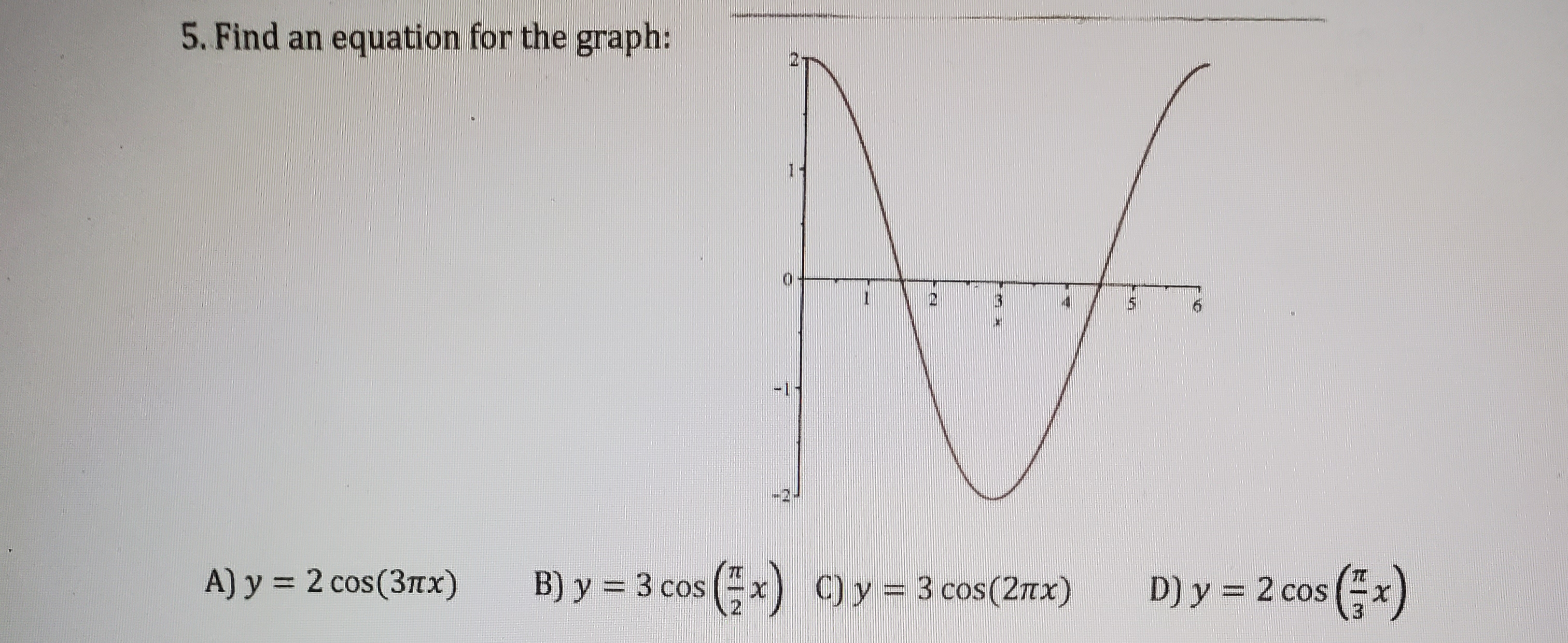 **Problem 5: Find an Equation for the Graph**

The task is to determine the correct equation represented by the given graph. 

### Details of the Graph:

- The graph displays a trigonometric function, specifically a cosine function, as evidenced by its wave-like pattern.
- The graph oscillates between \( y = 2 \) and \( y = -2 \), indicating that the amplitude of the function is 2.
- The graph completes a full cycle over an interval of 2 on the x-axis. This means the period of the function is 2.

### Potential Equations:

A) \( y = 2 \cos(3\pi x) \)

B) \( y = 3 \cos\left(\frac{\pi}{2} x\right) \)

C) \( y = 3 \cos(2\pi x) \)

D) \( y = 2 \cos\left(\frac{\pi}{3} x\right) \)

### Analysis:

To match the graph to one of the equations, we compare their characteristics:

1. **Amplitude:**
   - The amplitude of the graph is 2.
   - Therefore, the equations must have an amplitude of 2.

   This eliminates options B and C, as their amplitudes are 3.

2. **Period:**
   - For a cosine function \( y = A \cos(Bx) \), the period \( P \) is found using \( P = \frac{2\pi}{B} \).
   - The graph's period is 2.

   Let's compute the period for the remaining equations:
   - For \( y = 2 \cos(3\pi x) \):
     \[
     P = \frac{2\pi}{3\pi} = \frac{2}{3}
     \]
   - For \( y = 2 \cos\left(\frac{\pi}{3} x\right) \):
     \[
     P = \frac{2\pi}{\frac{\pi}{3}} = 6
     \]

Neither option has the correct period of 2.

#### Correct Equation:

Considering these analyses, it appears there is an error in the period calculations. Since none of the options directly provide a period of 2 with an amplitude of 2, none of the given equations perfectly matches the graph. However, in a close approximation, the period