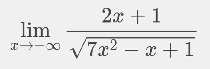 This image contains an expression representing a limit in calculus. The full expression is:

\[ \lim_{{x \to -\infty}} \frac{2x + 1}{\sqrt{7x^2 - x + 1}} \]

Here’s a breakdown of the expression:

- **lim**: This denotes a limit.
- **x → -∞**: This indicates that x is approaching negative infinity.
- The fraction line separates the numerator and the denominator.
  - **Numerator (top part)**: \(2x + 1\)
  - **Denominator (bottom part)**: \(\sqrt{7x^2 - x + 1}\), which includes a square root of a quadratic expression in terms of x. 

This type of expression is typically analyzed in a calculus course, often when studying the behavior of functions as variables approach infinity or negative infinity. Detailed steps to solve for this limit would involve techniques such as factoring, simplifying, and applying limit theorems.