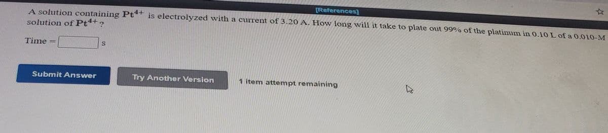 [References]
A solution containing Pt*+ is electrolyzed with a current of 3.20 A. How long will it take to plate out 99% of the platinum in 0.10 L of a 0.010-M
solution of Pt+?
Time
%3D
Submit Answer
Try Another Version
1 item attempt remaining
