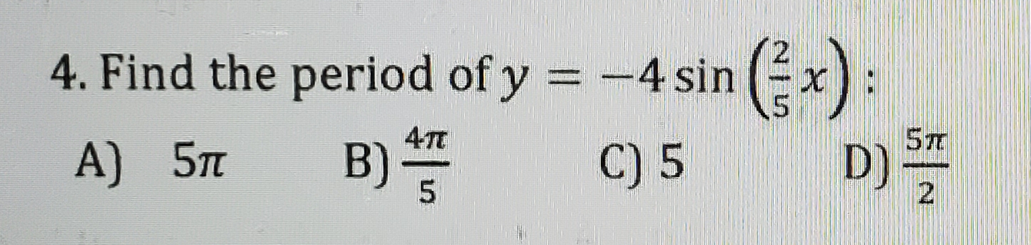 ### Trigonometric Functions and Their Periods

**Problem:**

4. Find the period of \( y = -4 \sin \left( \frac{2}{5} x \right) \):

Options: 
- A) \( 5\pi \)
- B) \( \frac{4\pi}{5} \)
- C) \( 5 \)
- D) \( \frac{5\pi}{2} \)

**Solution Explanation:**

To determine the period of the given sinusoidal function \( y = -4 \sin \left( \frac{2}{5} x \right) \), we use the general form of the sine function's period.

The standard period of \( \sin(kx) \) is determined by the formula:

\[ \text{Period} = \frac{2\pi}{|k|} \]

In the given function \( y = -4 \sin \left( \frac{2}{5} x \right) \), the coefficient \( k \) is \( \frac{2}{5} \). Substituting this value of \( k \) into the period formula, we get:

\[ \text{Period} = \frac{2\pi}{\left| \frac{2}{5} \right|} = \frac{2\pi}{\frac{2}{5}} = \frac{2\pi \times 5}{2} = 5\pi \]

Thus, the period of the function is:

\[ 5\pi \]

**Correct Answer:**

A) \( 5\pi \)