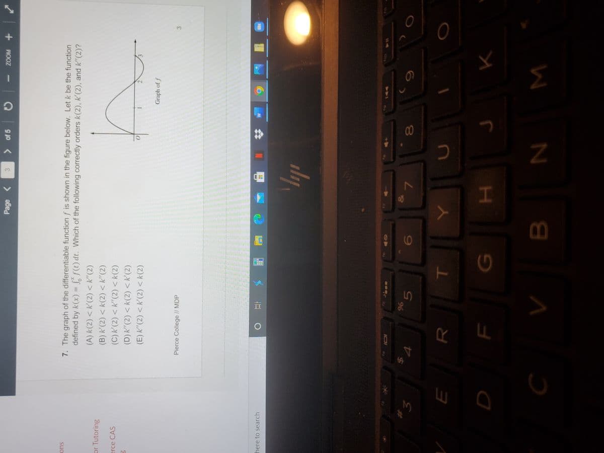 3)
00
5
Page
3
> of 5
ons
7. The graph of the differentiable function f is shown in the figure below. Let k be the function
defined by k(x) = L, f(t) dt. Which of the following correctly orders k(2), k'(2), and k"(2)?
%3D
or Tutoring
(A) k(2) < k'(2) < k"(2)
(B) k'(2) < k(2) < k"(2)
erce CAS
(C) k'(2) < k"(2) < k(2)
(D) k" (2) < k(2) <k'(2)
(E) k'"(2) < k'(2) < k(2)
Graph of f
Pierce College // MDP
here to search
%24
96
3.
7.
H.
W N
