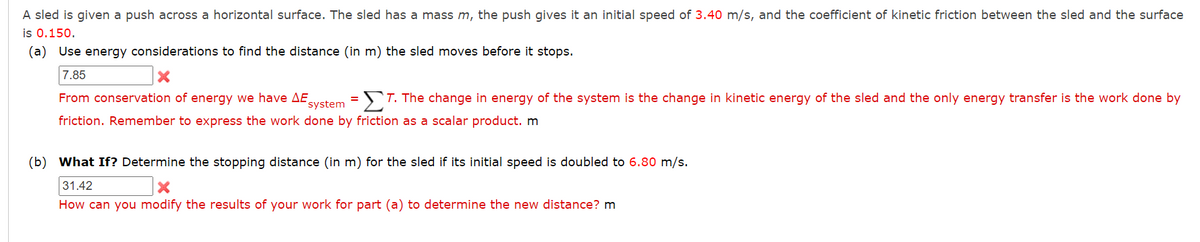 A sled is given a push across a horizontal surface. The sled has a mass m, the push gives it an initial speed of 3.40 m/s, and the coefficient of kinetic friction between the sled and the surface
is 0.150.
(a) Use energy considerations to find the distance (in m) the sled moves before it stops.
7.85
From conservation of energy we have AE system T. The change in energy of the system is the change in kinetic energy of the sled and the only energy transfer is the work done by
friction. Remember to express the work done by friction as a scalar product. m
(b) What If? Determine the stopping distance (in m) for the sled if its initial speed is doubled to 6.80 m/s.
31.42
X
How can you modify the results of your work for part (a) to determine the new distance? m