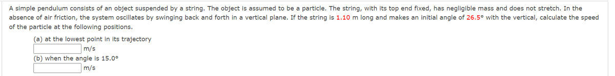 A simple pendulum consists of an object suspended by a string. The object is assumed to be a particle. The string, with its top end fixed, has negligible mass and does not stretch. In the
absence of air friction, the system oscillates by swinging back and forth in a vertical plane. If the string is 1.10 m long and makes an initial angle of 26.5° with the vertical, calculate the speed
of the particle at the following positions.
(a) at the lowest point in its trajectory
m/s
(b) when the angle is 15.0°
m/s