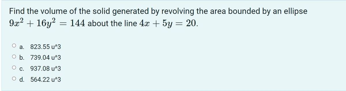 Find the volume of the solid generated by revolving the area bounded by an ellipse
9x2 + 16y?
144 about the line 4x + 5y = 20.
a.
823.55 u^3
O b. 739.04 u^3
С.
937.08 u^3
O d. 564.22 u^3
