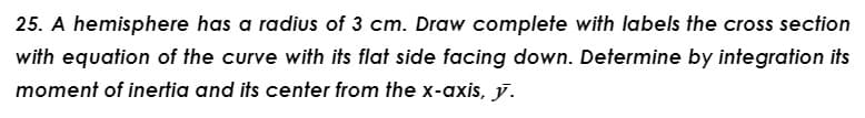 25. A hemisphere has a radius of 3 cm. Draw complete with labels the cross section
with equation of the curve with its flat side facing down. Determine by integration its
moment of inertia and its center from the x-axis, y.
