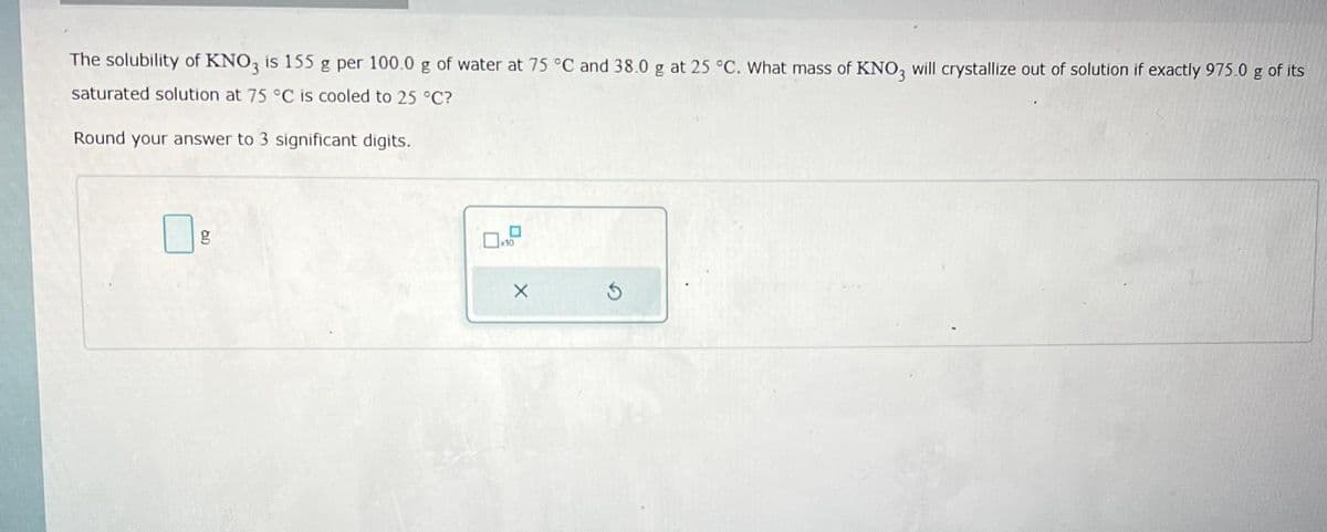 The solubility of KNO3 is 155 g per 100.0 g of water at 75 °C and 38.0 g at 25 °C. What mass of KNO3 will crystallize out of solution if exactly 975.0 g of its
saturated solution at 75 °C is cooled to 25 °C?
Round your answer to 3 significant digits.
x10
X
Ś