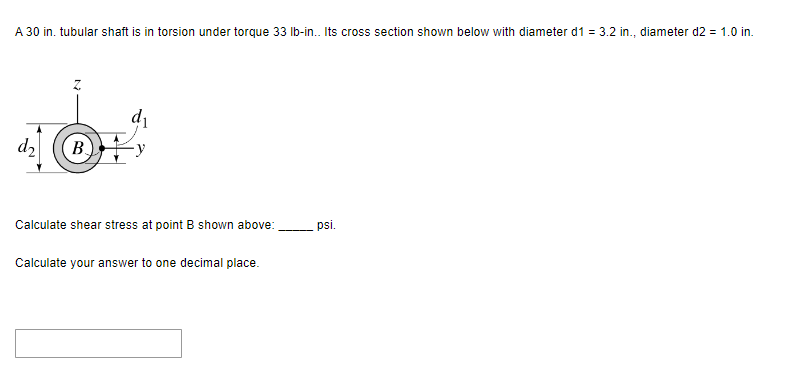 A 30 in. tubular shaft is in torsion under torque 33 lb-in.. Its cross section shown below with diameter d1 = 3.2 in., diameter d2 = 1.0 in.
d₂
B
d₁
Calculate shear stress at point B shown above:
Calculate your answer to one decimal place.
psi.