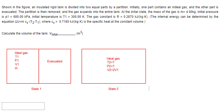 Shown in the figure, an insulated rigid tank is divided into two equal parts by a partition. Initially, one part contains an indeal gas, and the other part is
evacuated. The partition is then removed, and the gas expands into the entire tank. At the initial state, the mass of the gas is m= 4.00kg, initial pressure
is p1 = 600.00 kPa, initial temperature is T1 = 300.00 K. The gas constant is R = 0.2870 kJ/(kg-K). (The internal energy can be determined by the
equation AU=m-cy (T2-T1), where cy= 0.7180 kJ/(kg-K) is the specific heat at the constant volume.)
(m³)
Calculate the volume of the tank. Vtotal-
Ideal gas
T1
P1
V1
m
State 1
Evacuated
Ideal gas
T2=?
P2=?
V2=2V1
State 2