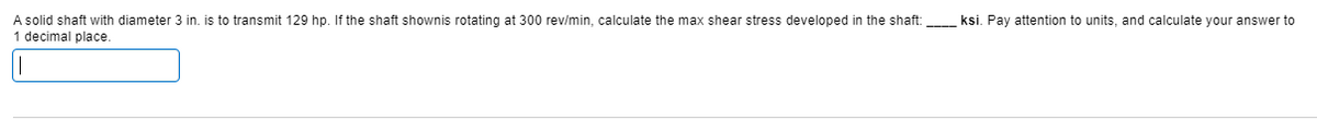 A solid shaft with diameter 3 in. is to transmit 129 hp. If the shaft shownis rotating at 300 rev/min, calculate the max shear stress developed in the shaft:
1 decimal place.
ksi. Pay attention to units, and calculate your answer to