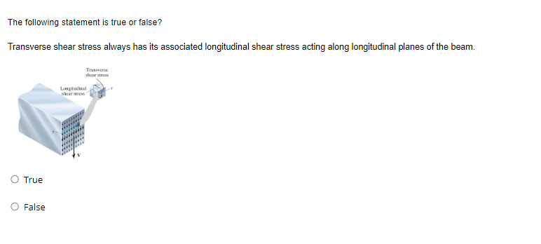 The following statement is true or false?
Transverse shear stress always has its associated longitudinal shear stress acting along longitudinal planes of the beam.
Traver
shear stress
True
False
Longitudinal
shear stress