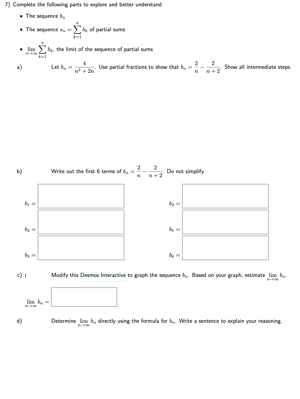 7) Complete the following parts to explore and better understand
• The sequence bn
●
a)
b)
The sequence Sn = Σb, of partial sums
k=1
d)
n
limb, the limit of the sequence of partial sums
k=
n→∞
b₁ =
b₂ =
b3
c) 1
=
lim bn =
n→∞
Let bn
4
n² + 2n
Use partial fractions to show that bn
=
Write out the first 6 terms of bn
2
n
2
n+2
b4 =
Do not simplify.
b5 =
2
b6
n
2
n+2
Show all intermediate steps.
Modify this Desmos Interactive to graph the sequence bn. Based on your graph, estimate lim bn.
n→∞
Determine lim bn directly using the formula for bn. Write a sentence to explain your reasoning.
n→∞