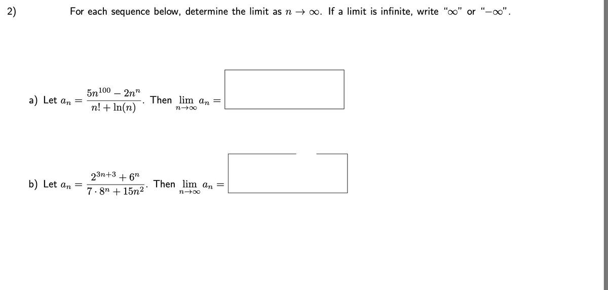 For each sequence below, determine the limit as \( n \to \infty \). If a limit is infinite, write "\(\infty\)" or "\(-\infty\)".

a) Let \( a_n = \frac{5n^{100} - 2n^n}{n! + \ln(n)} \). Then \( \lim_{n \to \infty} a_n = \) \(\underline{\hspace{3cm}}\)

b) Let \( a_n = \frac{2^{3n+3} + 6^n}{7 \cdot 8^n + 15n^2} \). Then \( \lim_{n \to \infty} a_n = \) \(\underline{\hspace{3cm}}\)