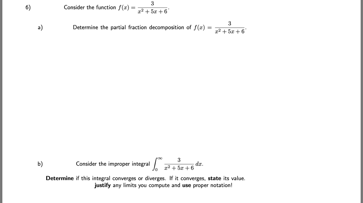 6)
a)
b)
Consider the function f(x)
=
3
r2+5+6
Determine the partial fraction decomposition of f(x)
3
r2+52+6
=
Consider the improper integral Lo=
Determine if this integral converges or diverges. If it converges, state its value.
justify any limits you compute and use proper notation!
dx.
3
x2+5+6