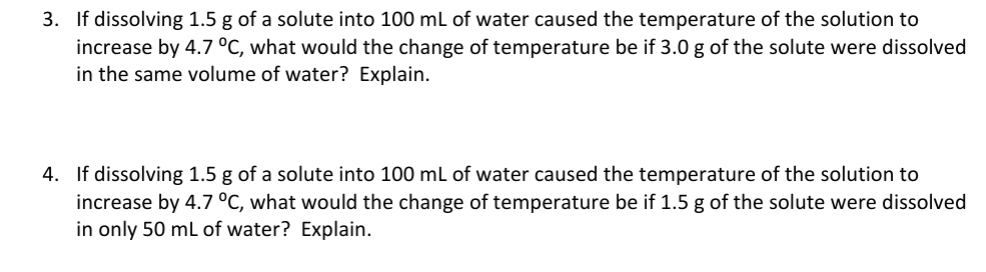 3. If dissolving 1.5 g of a solute into 100 mL of water caused the temperature of the solution to
increase by 4.7 °C, what would the change of temperature be if 3.0 g of the solute were dissolved
in the same volume of water? Explain.
4. If dissolving 1.5 g of a solute into 100 mL of water caused the temperature of the solution to
increase by 4.7 °C, what would the change of temperature be if 1.5 g of the solute were dissolved
in only 50 mL of water? Explain.