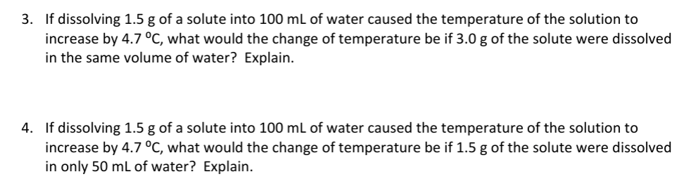 3. If dissolving 1.5 g of a solute into 100 mL of water caused the temperature of the solution to
increase by 4.7 °C, what would the change of temperature be if 3.0 g of the solute were dissolved
in the same volume of water? Explain.
4. If dissolving 1.5 g of a solute into 100 mL of water caused the temperature of the solution to
increase by 4.7 °C, what would the change of temperature be if 1.5 g of the solute were dissolved
in only 50 mL of water? Explain.