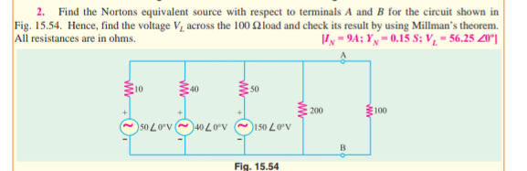 2. Find the Nortons equivalent source with respect to terminals A and B for the circuit shown in
Fig. 15.54. Hence, find the voltage V, across the 100 2load and check its result by using Millman's theorem.
All resistances are in ohms.
'y - 94; Yy= 0.15 S; v̟ = 56.25 20°|
50
100
200
50 LOv 40 L0V
~150 L0V
B
Fig. 15.54
