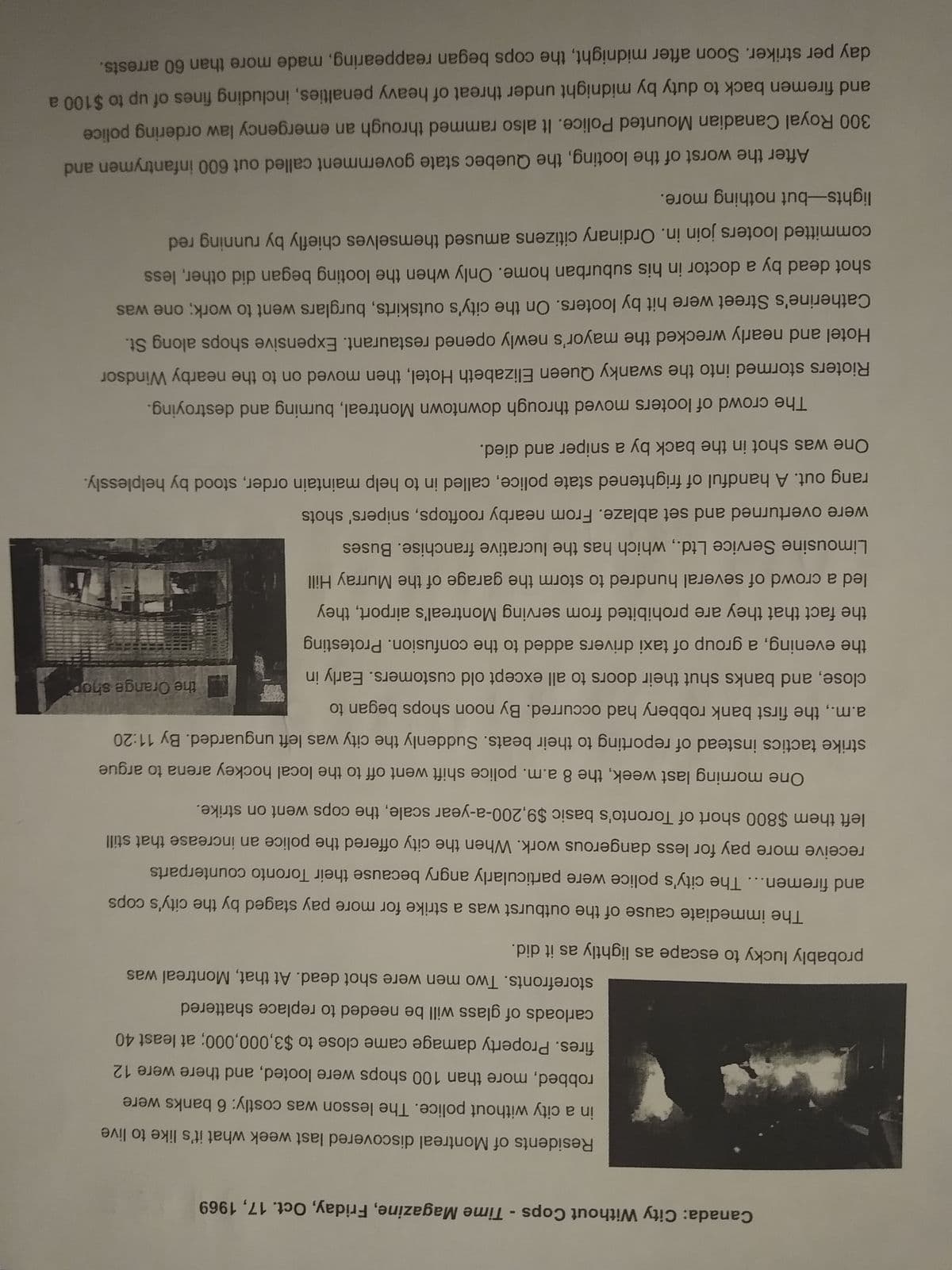 Canada: City Without Cops - Time Magazine, Friday, Oct. 17, 1969
Residents of Montreal discovered last week what it's like to live
in a city without police. The lesson was costly: 6 banks were
robbed, more than 100 shops were looted, and there were 12
fires. Property damage came close to $3,000,000; at least 40
carloads of glass will be needed to replace shattered
storefronts. Two men were shot dead. At that, Montreal was
probably lucky to escape as lightly as it did.
The immediate cause of the outburst was a strike for more pay staged by the city's cops
and firemen... The city's police were particularly angry because their Toronto counterparts
receive more pay for less dangerous work. When the city offered the police an increase that still
left them $800 short of Toronto's basic $9,200-a-year scale, the cops went on strike.
the Orange shop
One morning last week, the 8 a.m. police shift went off to the local hockey arena to argue
strike tactics instead of reporting to their beats. Suddenly the city was left unguarded. By 11:20
a.m., the first bank robbery had occurred. By noon shops began to
close, and banks shut their doors to all except old customers. Early in
the evening, a group of taxi drivers added to the confusion. Protesting
the fact that they are prohibited from serving Montreal's airport, they
led a crowd of several hundred to storm the garage of the Murray Hill
Limousine Service Ltd., which has the lucrative franchise. Buses
were overturned and set ablaze. From nearby rooftops, snipers' shots
rang out. A handful of frightened state police, called in to help maintain order, stood by helplessly.
One was shot in the back by a sniper and died.
The crowd of looters moved through downtown Montreal, burning and destroying.
Rioters stormed into the swanky Queen Elizabeth Hotel, then moved on to the nearby Windsor
Hotel and nearly wrecked the mayor's newly opened restaurant. Expensive shops along St.
Catherine's Street were hit by looters. On the city's outskirts, burglars went to work; one was
shot dead by a doctor in his suburban home. Only when the looting began did other, less
committed looters join in. Ordinary citizens amused themselves chiefly by running red
lights-but nothing more.
After the worst of the looting, the Quebec state government called out 600 infantrymen and
300 Royal Canadian Mounted Police. It also rammed through an emergency law ordering police
and firemen back to duty by midnight under threat of heavy penalties, including fines of up to $100 a
day per striker. Soon after midnight, the cops began reappearing, made more than 60 arrests.