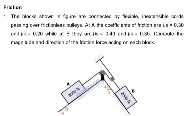 Friction
1. The blocks shown in figure are connected by flexible, inextensible cords
passing over frictionless pulleys. At A the coefficients of friction are µs = 0.30
and uk = 0.20 while at B they are us = 0.40 and µk = 0.30. Compute the
magnitude and direction of the friction force acting on each block.
%3D
3000 N
MATino.com
2000 N
