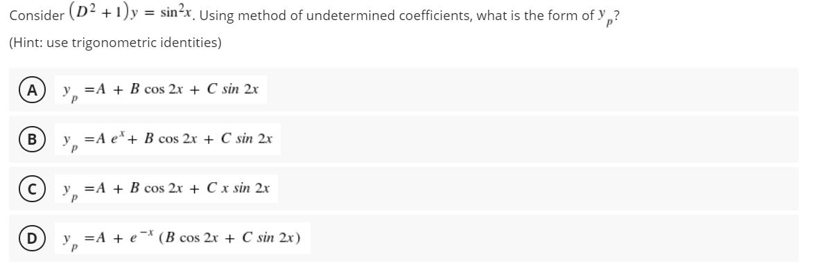 Consider (D2 +1)y = sin2x, Using method of undetermined coefficients, what is the form of y ,?
(Hint: use trigonometric identities)
A
=A + B cos 2x + C sin 2x
y =A e'+ B cos 2x + C sin 2x
=A + B cos 2x + C x sin 2x
=A + e (B cos 2x + C sin 2x)
