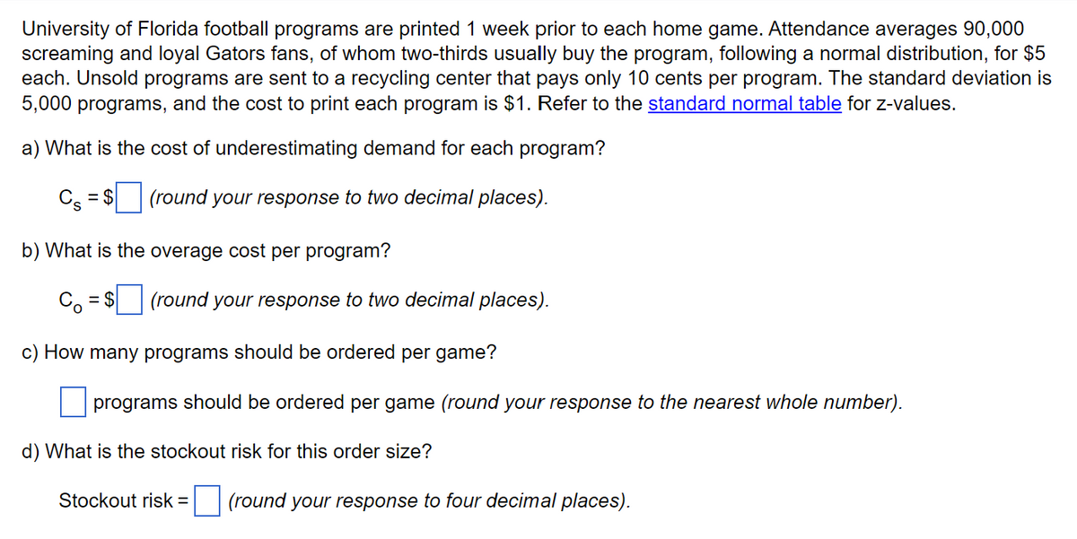 University of Florida football programs are printed 1 week prior to each home game. Attendance averages 90,000
screaming and loyal Gators fans, of whom two-thirds usually buy the program, following a normal distribution, for $5
each. Unsold programs are sent to a recycling center that pays only 10 cents per program. The standard deviation is
5,000 programs, and the cost to print each program is $1. Refer to the standard normal table for z-values.
a) What is the cost of underestimating demand for each program?
Cs = $
(round your response to two decimal places).
b) What is the overage cost per program?
= $ (round your response to two decimal places).
c) How many programs should be ordered per game?
programs should be ordered per game (round your response to the nearest whole number).
d) What is the stockout risk for this order size?
Stockout risk =
(round your response to four decimal places).