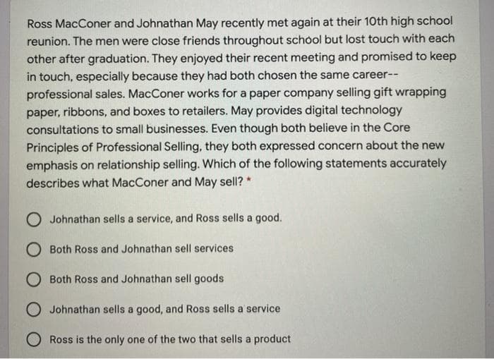 Ross MacConer and Johnathan May recently met again at their 10th high school
reunion. The men were close friends throughout school but lost touch with each
other after graduation. They enjoyed their recent meeting and promised to keep
in touch, especially because they had both chosen the same career--
professional sales. MacConer works for a paper company selling gift wrapping
paper, ribbons, and boxes to retailers. May provides digital technology
consultations to small businesses. Even though both believe in the Core
Principles of Professional Selling, they both expressed concern about the new
emphasis on relationship selling. Which of the following statements accurately
describes what MacConer and May sell? *
O Johnathan sells a service, and Ross sells a good.
O Both Ross and Johnathan sell services
O Both Ross and Johnathan sell goods
O Johnathan sells a good, and Ross sells a service
O Ross is the only one of the two that sells a product
