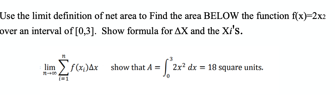 Use the limit definition of net area to Find the area BELOW the function f(x)=2x2
over an interval of [0,3]. Show formula for AX and the Xi's.
lim
>f(x;)Ax
show that A =
2x2 dx = 18 square units.
n→00
i=1
