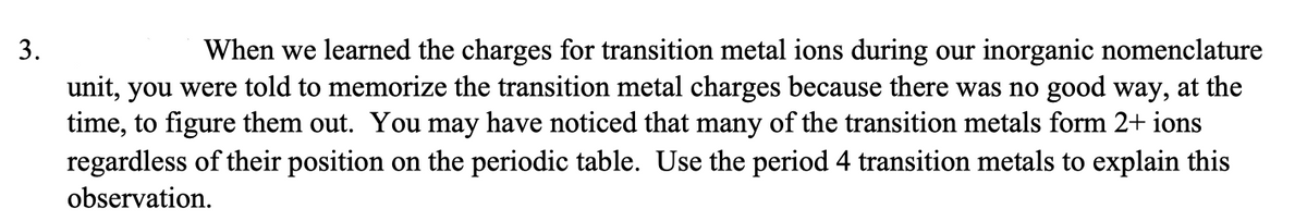 3.
When we learned the charges for transition metal ions during our inorganic nomenclature
unit, you were told to memorize the transition metal charges because there was no good way, at the
time, to figure them out. You may have noticed that many of the transition metals form 2+ ions
regardless of their position on the periodic table. Use the period 4 transition metals to explain this
observation.
