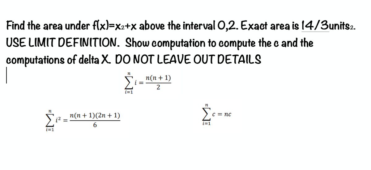 Find the area under flx)=x2+x above the interval O,2. Exact area is 14/3units2.
USE LIMIT DEFINITION. Show computation to compute the c and the
computations of delta X. DO NOT LEAVE OUT DETAILS
п(п + 1)
i =
2
n
n
п(п + 1)(2n + 1)
c = nc
6.
i=1
i=1
