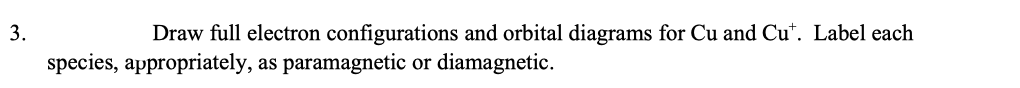 3.
Draw full electron configurations and orbital diagrams for Cu and Cu". Label each
species, appropriately, as paramagnetic or diamagnetic.
