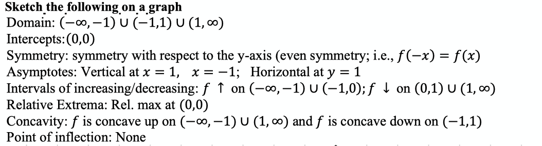 Sketch the following on a_graph
Domain: (-0, –1) U (–1,1) U (1, o)
Intercepts: (0,0)
Symmetry: symmetry with respect to the y-axis (even symmetry; i.e.,f(-x) = f (x)
Asymptotes: Vertical at x = 1, x = -1; Horizontal at y = 1
Intervals of increasing/decreasing: f ↑ on (-∞,–1)U(-1,0); f 1 on (0,1) U (1, 0)
Relative Extrema: Rel. max at (0,0)
Concavity: f is concave up on (-∞, -1) U (1, 0) and f is concave down on (-1,1)
Point of inflection: None
