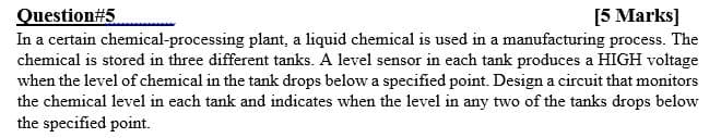 Question#5
In a certain chemical-processing plant, a liquid chemical is used in a manufacturing process. The
chemical is stored in three different tanks. A level sensor in each tank produces a HIGH voltage
when the level of chemical in the tank drops below a specified point. Design a circuit that monitors
the chemical level in each tank and indicates when the level in any two of the tanks drops below
the specified point.
[5 Marks]
