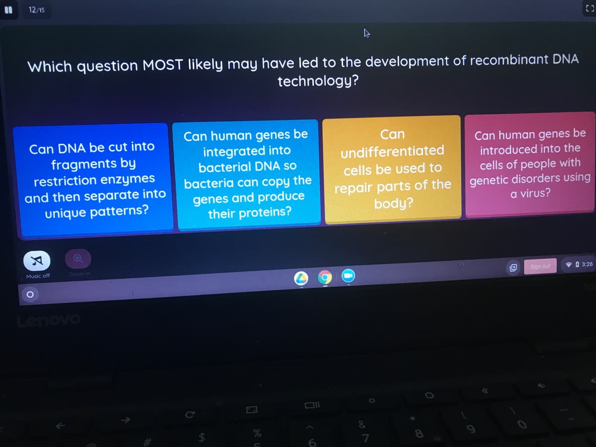 %3D
12/15
Which question MOST likely may have led to the development of recombinant DNA
technology?
Can human genes be
integrated into
bacterial DNA so
Can
Can DNA be cut into
fragments by
restriction enzymes
Can human genes be
introduced into the
undifferentiated
cells be used to
and then separate into
unique patterns?
bacteria can copy the
genes and produce
their proteins?
repair parts of the
body?
cells of people with
genetic disorders using
a virus?
Music off
Zoom In
Sign out
O 3:26
Lenovo
