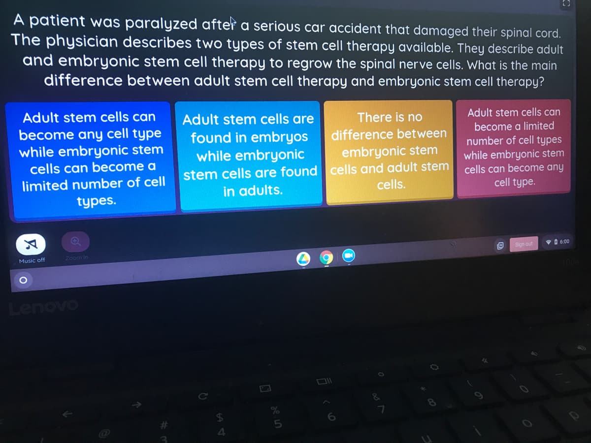 A patient was paralyzed after a serious car accident that damaged their spinal cord.
The physician describes two types of stem cell therapy available. They describe adult
and embryonic stem cell therapy to regrow the spinal nerve cells. What is the main
difference between adult stem cell therapy and embryonic stem cell therapy?
Adult stem cells can
Adult stem cells are
There is no
Adult stem cells can
become any cell type
while embryonic stem
become a limited
difference between
found in embryos
while embryonic
stem cells are found cells and adult stem
in adults.
number of cell types
while embryonic stem
cells can become any
cell type.
embryonic stem
cells can become a
limited number of cell
cells.
types.
Sign out
V O 6:00
Music off
Zoom In
Lenovo
de in
