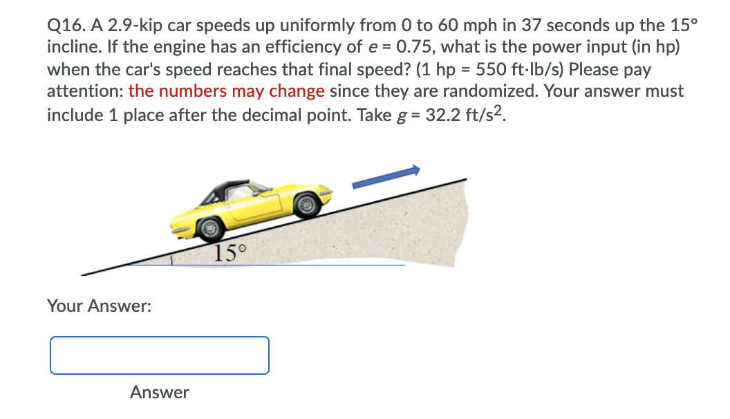 Q16. A 2.9-kip car speeds up uniformly from 0 to 60 mph in 37 seconds up the 15°
incline. If the engine has an efficiency of e = 0.75, what is the power input (in hp)
when the car's speed reaches that final speed? (1 hp = 550 ft-Ib/s) Please pay
attention: the numbers may change since they are randomized. Your answer must
include 1 place after the decimal point. Take g= 32.2 ft/s2.
15°
Your Answer:
Answer
