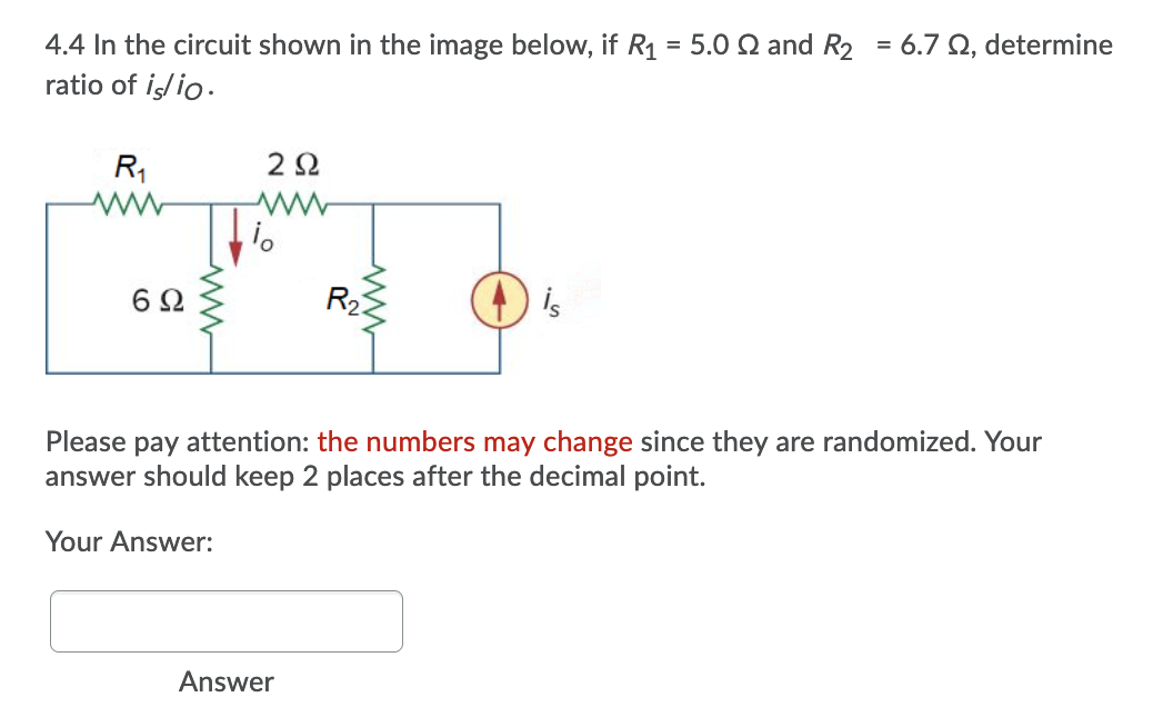 4.4 In the circuit shown in the image below, if R1 = 5.0 Q and R2 = 6.7 Q, determine
ratio of iş/io.
R,
R2
is
Please pay attention: the numbers may change since they are randomized. Your
answer should keep 2 places after the decimal point.
Your Answer:
Answer
