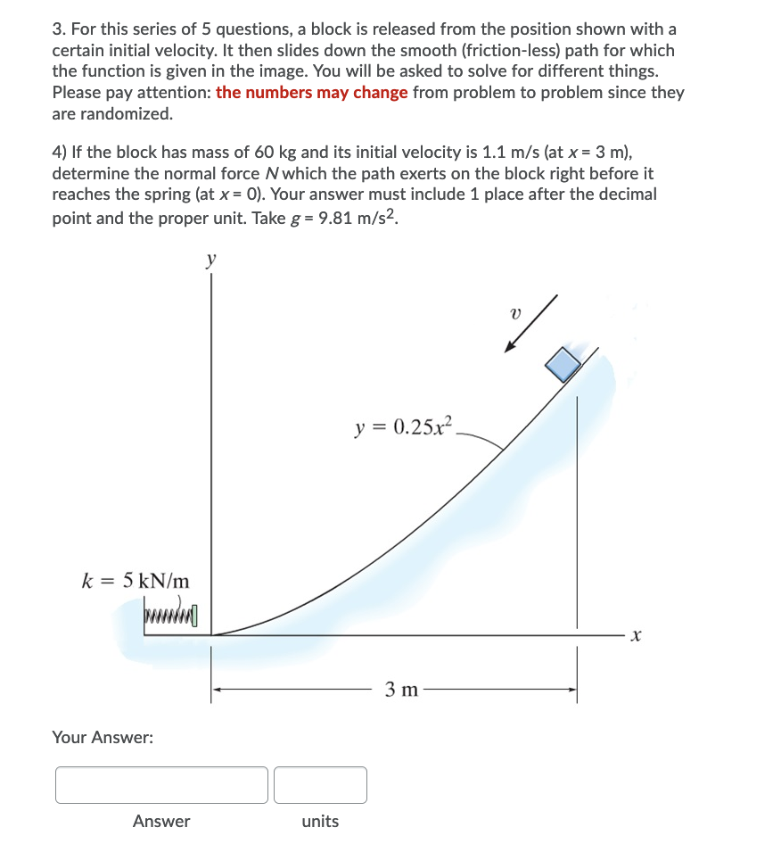 3. For this series of 5 questions, a block is released from the position shown with a
certain initial velocity. It then slides down the smooth (friction-less) path for which
the function is given in the image. You will be asked to solve for different things.
Please pay attention: the numbers may change from problem to problem since they
are randomized.
4) If the block has mass of 60 kg and its initial velocity is 1.1 m/s (at x = 3 m),
determine the normal force N which the path exerts on the block right before it
reaches the spring (at x = 0). Your answer must include 1 place after the decimal
point and the proper unit. Take g = 9.81 m/s2.
y
y = 0.25.x²,
k = 5 kN/m
3 m
Your Answer:
Answer
units
