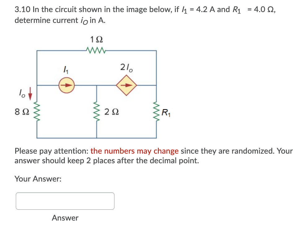 3.10 In the circuit shown in the image below, if 1 = 4.2 A and R1 = 4.0 Q,
determine current io in A.
1Ω
21.
2Ω
Please pay attention: the numbers may change since they are randomized. Your
answer should keep 2 places after the decimal point.
Your Answer:
Answer
ww
