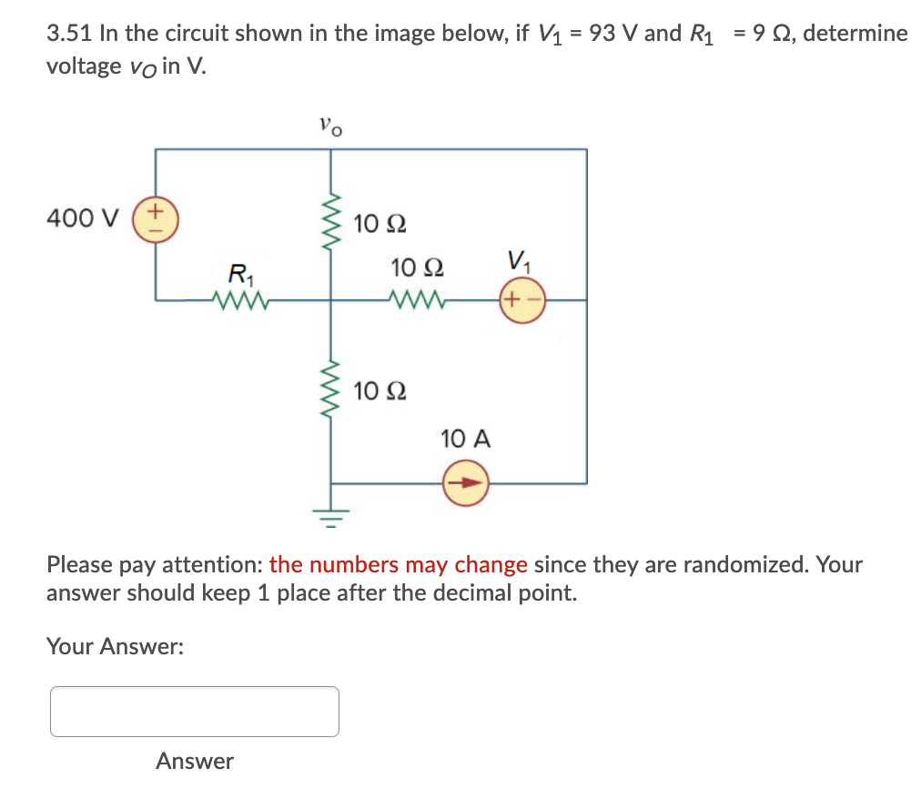 3.51 In the circuit shown in the image below, if V1 = 93 V and R1 = 9 Q, determine
voltage vo in V.
Vo
400 V
10 2
10 Ω
V,
R1
+)
10 Ω
10 A
Please pay attention: the numbers may change since they are randomized. Your
answer should keep 1 place after the decimal point.
Your Answer:
Answer
