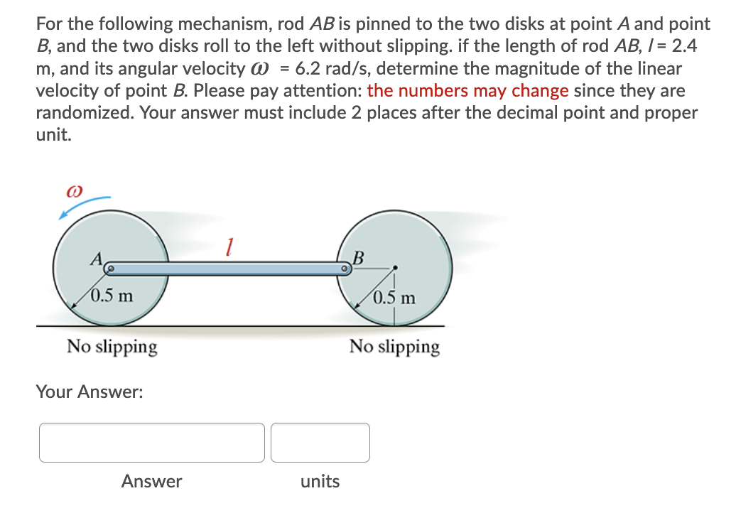 For the following mechanism, rod AB is pinned to the two disks at point A and point
B, and the two disks roll to the left without slipping. if the length of rod AB, I= 2.4
m, and its angular velocity @ = 6.2 rad/s, determine the magnitude of the linear
velocity of point B. Please pay attention: the numbers may change since they are
randomized. Your answer must include 2 places after the decimal point and proper
unit.
(0.5 m
0.5 m
No slipping
No slipping
Your Answer:
Answer
units
