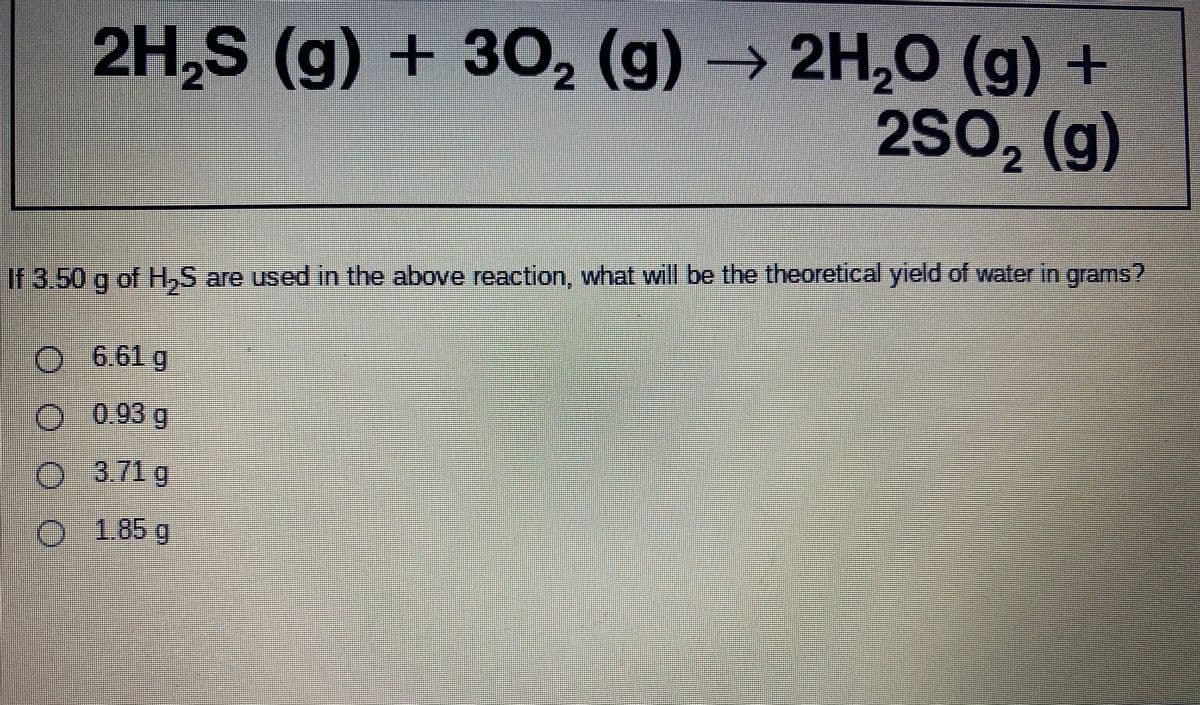 2H,S (g) + 30, (g)
→ 2H,O (g) +
2SO, (g)
nei eaineee
If 3.50 g of H,S are used in the above reaction, what will be the theoretical yield of water in grams?
O 6.61 g
)0.93 g
3.71 g
%3D
O 185g
0000
